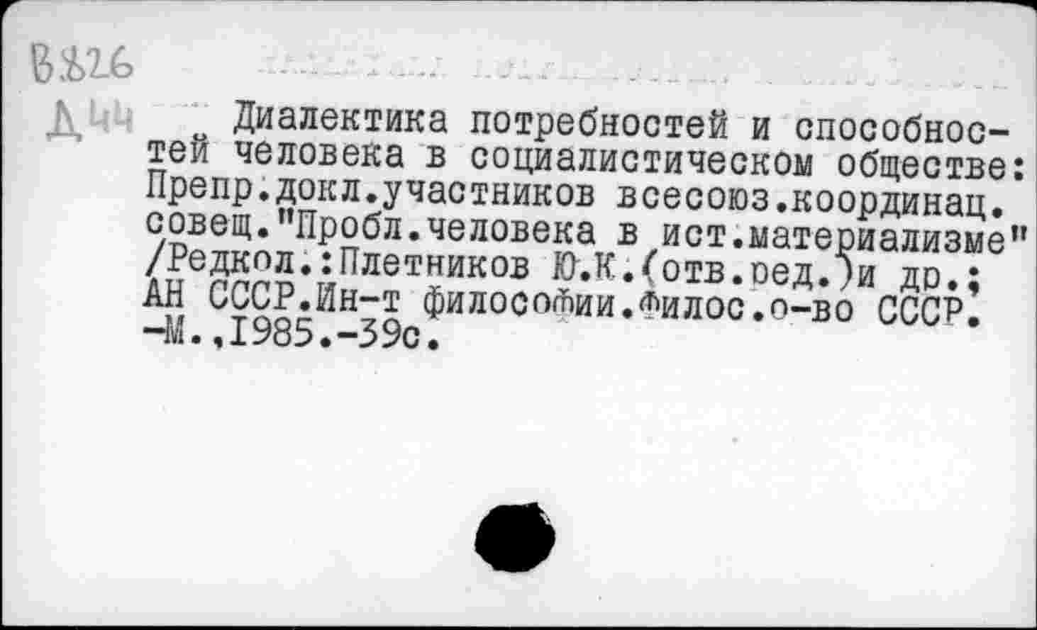 ﻿о Диалектика потребностей и способностей человека в социалистическом обществе: Препр.докл.участников всесоюз.координац. совещ.’’Пробл.человека в ист.материализме” /Редкол.:Плотников Ю.К.(отв.оед.?и до.; АН СССР.Ин-т философии•Филос.о—во СССР. -М.,1985.-39с.